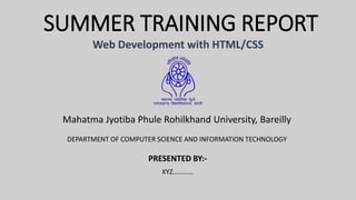 SUMMER TRAINING REPORT
Web Development with HTML/CSS
Mahatma Jyotiba Phule Rohilkhand University, Bareilly
PRESENTED BY:-
XYZ…………
DEPARTMENT OF COMPUTER SCIENCE AND INFORMATION TECHNOLOGY
 