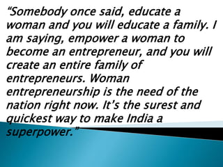 “Somebody once said, educate a
woman and you will educate a family. I
am saying, empower a woman to
become an entrepreneur, and you will
create an entire family of
entrepreneurs. Woman
entrepreneurship is the need of the
nation right now. It’s the surest and
quickest way to make India a
superpower.”
 