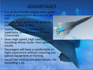 ADVANTAGES
• It is an Eco friendly engine emits water
vapor in atmosphere and runs on bio
fuel
• Can reach any point in the world by
maximum time of 3hrs
• Fastest and silent commercial
supersonic aircraft ever built since
(Concorde)
• Gives High speed ,High comfort
travelling 4times faster then speed of
sound,
• Passengers will have a comfortable in-
flight experience without requiring any
special equipment or training.
• would feel mild acceleration forces, not
exceeding 1.2g.
 
