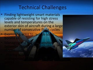 Technical Challenges
• Finding lightweight smart materials
capable of resisting for high stress
levels and temperatures on the
exterior skin of aircraft during a large
number of consecutive flight cycles
• Examining ways to reduce sonic
booms
• Managing the engine transition
between the three propulsion modes
• altering airflow velocities, Closing
and opening of alternate air entry
points
 