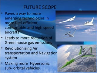 FUTURE SCOPE
• Paves a way to more
emerging technologies in
more fuel-
efficient, comfortable and
high speed aircrafts
• Leads to more reduction of
Green house gas emissions
• Revolutionizing future Air
transportation and Navigation
systems
• Making more Hypersonic
sub- orbital vehicles
 