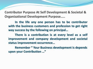 Contributor Purpose At Self Development & Societal & 
Organizational Development Purpose….. 
In the life any one person has to be contributor 
with the business customers and profession to get right 
way success by the following on principal… 
There is a contribution is at every level as a self 
improvement and company development and societal 
status improvement occurrence… 
Remember “ Your Business development is depends 
upon your Contribution …” 
 