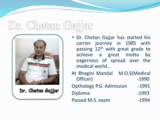  Dr. Chetan Gajjar has started his 
carrier journey in 1985 with 
passing 12th with great grade to 
achieve a great motto by 
eagerness of spread over the 
medical world… 
At Bhagini Mandal M.O.S(Medical 
Officer) -1990 
Opthology P.G. Admission -1991 
Diploma -1993 
Passed M.S. exam -1994 
 