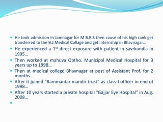  He took admission in Jamnagar for M.B.B.S then cause of his high rank get 
transferred to the B.J.Medical Collage and get internship in Bhavnagar… 
 He experienced a 1st direct exposure with patient in savrkundla in 
1995… 
 Then worked at mahuva Optho. Municipal Medical Hospital for 3 
years up to 1998… 
 Then at medical college Bhavnagar at post of Assistant Prof. for 2 
months… 
 After it joined “Rammantar mandir trust” as class-I officer in end of 
1998… 
 After 10 years started a private hospital “Gajjar Eye Hospital” in Aug. 
2008… 
 
 