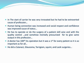  In The start of carrier he was very innovated but he had to be extroverted 
cause of profession… 
 Human being connection was increased and social respect and confidence 
was improved cause of status… 
 He has to operate or do the surgery of a patient skill wise and with the 
quality control …and somehow mentally pressurized for to give same 
output in this profession… 
 A doctor has 100th his operation but it was a 1st for every patient so it is as 
important as for all… 
 He did a Cataract, Glaucoma, Tarrigiam, squint, and Lasik surgeries… 
 
