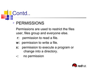 Contd..
 PERMISSIONS
Permissions are used to restrict the files
user, files group and everyone else.
r: permission to read a file.
w: permission to write a file.
x: permission to execute a program or
change into a directory.
-: no permission
 