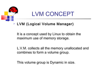 LVM CONCEPT
 LVM (Logical Volume Manager)
It is a concept used by Linux to obtain the
maximum use of memory storage.
L.V.M. collects all the memory unallocated and
combines to form a volume group.
This volume group is Dynamic in size.
 