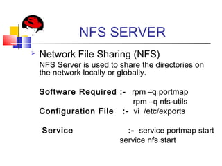 NFS SERVER
 Network File Sharing (NFS)
NFS Server is used to share the directories on
the network locally or globally.
Software Required :- rpm –q portmap
rpm –q nfs-utils
Configuration File :- vi /etc/exports
Service :- service portmap start
service nfs start
 