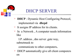 DHCP SERVER
 DHCP : Dynamic Host Configuring Protocol,
implemented via dhcpd
 It assigns IP address for its clients.
 In a Network , A computer needs information
like
I.P. address , dns server ,gate way,
subnetmask to
communicate to other computers.
 DHCP automatically give all client computers
on
 
