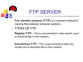 FTP SERVER
 File transfer protocol (FTP) is a common method of
copying files between computer systems.
 TYPES OF FTP
Regular FTP:- This is used primarily to allow specific users
to download files to their systems.
Anonymous FTP:- This is used primarily to allow any
remote user to download files to their systems.
 