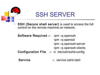 SSH SERVER
 SSH (Secure shell server) is used to access the full
control on the remote machine on network.
Software Required :- rpm –q openssh
rpm –q openssl
rpm –q openssh-server
rpm –q openssh-clients
Configuration File :- vi /etc/ssh/sshd-config
Service :- service sshd start
 