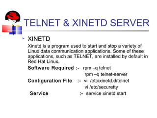 TELNET & XINETD SERVER
 XINETD
Xinetd is a program used to start and stop a variety of
Linux data communication applications. Some of these
applications, such as TELNET, are installed by default in
Red Hat Linux.
Software Required :- rpm –q telnet
rpm –q telnet-server
Configuration File :- vi /etc/xinetd.d/telnet
vi /etc/securetty
Service :- service xinetd start
 