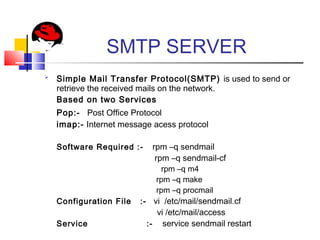 SMTP SERVER

Simple Mail Transfer Protocol(SMTP) is used to send or
retrieve the received mails on the network.
Based on two Services
Pop:- Post Office Protocol
imap:- Internet message acess protocol
Software Required :- rpm –q sendmail
rpm –q sendmail-cf
rpm –q m4
rpm –q make
rpm –q procmail
Configuration File :- vi /etc/mail/sendmail.cf
vi /etc/mail/access
Service :- service sendmail restart
 