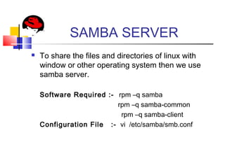 SAMBA SERVER
 To share the files and directories of linux with
window or other operating system then we use
samba server.
Software Required :- rpm –q samba
rpm –q samba-common
rpm –q samba-client
Configuration File :- vi /etc/samba/smb.conf
 
