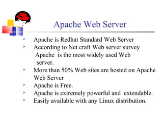 Apache Web Server
 Apache is Redhat Standard Web Server
 According to Net craft Web server survey
Apache is the most widely used Web
server.
 More than 50% Web sites are hosted on Apache
Web Server
 Apache is Free.
 Apache is extremely powerful and extendable.
 Easily available with any Linux distribution.
 