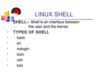 LINUX SHELL
 SHELL:- Shell is an interface between
the user and the kernel.
 TYPES OF SHELL
 bash
 sh
 nologin
 tcsh
 csh
 ksh
 