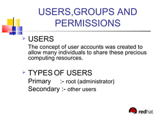 USERS,GROUPS AND
PERMISSIONS
 USERS
The concept of user accounts was created to
allow many individuals to share these precious
computing resources.
 TYPES OF USERS
Primary :- root (administrator)
Secondary :- other users
 