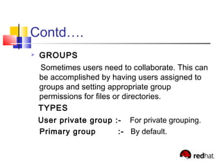 Contd….
 GROUPS
Sometimes users need to collaborate. This can
be accomplished by having users assigned to
groups and setting appropriate group
permissions for files or directories.
TYPES
User private group :- For private grouping.
Primary group :- By default.
 