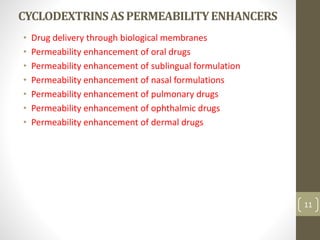 CYCLODEXTRINSASPERMEABILITYENHANCERS
• Drug delivery through biological membranes
• Permeability enhancement of oral drugs
• Permeability enhancement of sublingual formulation
• Permeability enhancement of nasal formulations
• Permeability enhancement of pulmonary drugs
• Permeability enhancement of ophthalmic drugs
• Permeability enhancement of dermal drugs
11
 