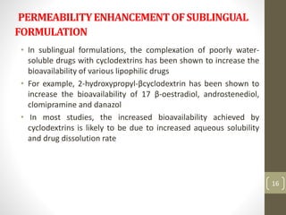 PERMEABILITYENHANCEMENTOFSUBLINGUAL
FORMULATION
• In sublingual formulations, the complexation of poorly water-
soluble drugs with cyclodextrins has been shown to increase the
bioavailability of various lipophilic drugs
• For example, 2-hydroxypropyl-βcyclodextrin has been shown to
increase the bioavailability of 17 β-oestradiol, androstenediol,
clomipramine and danazol
• In most studies, the increased bioavailability achieved by
cyclodextrins is likely to be due to increased aqueous solubility
and drug dissolution rate
16
 