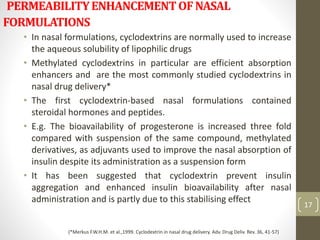 PERMEABILITYENHANCEMENTOFNASAL
FORMULATIONS
• In nasal formulations, cyclodextrins are normally used to increase
the aqueous solubility of lipophilic drugs
• Methylated cyclodextrins in particular are efficient absorption
enhancers and are the most commonly studied cyclodextrins in
nasal drug delivery*
• The first cyclodextrin-based nasal formulations contained
steroidal hormones and peptides.
• E.g. The bioavailability of progesterone is increased three fold
compared with suspension of the same compound, methylated
derivatives, as adjuvants used to improve the nasal absorption of
insulin despite its administration as a suspension form
• It has been suggested that cyclodextrin prevent insulin
aggregation and enhanced insulin bioavailability after nasal
administration and is partly due to this stabilising effect
17
(*Merkus F.W.H.M. et al.,1999. Cyclodextrin in nasal drug delivery. Adv. Drug Deliv. Rev. 36, 41-57)
 