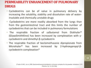 PERMEABILITYENHANCEMENTOFPULMONARY
DRUGS
• Cyclodextrins can be of value in pulmonary delivery by
increasing the solubility, stability and dissolution rate of water-
insoluble and chemically unstable drugs
• Cyclodextrins are more readily absorbed from the lungs than
from the gastrointestinal tract and this limits the number of
cyclodextrins that can be included in pulmonary formulations
• The respirable fraction of salbutamol from Diskhaler®
(GlaxoSmithKline) has been increased by complexation with γ-
cyclodextrin and dimethyl-β cyclodextrin
• The respirable fraction of beclomethasone dipropionate from
Microhaler® has been increased by 2-hydroxypropyl-β-
cyclodextrin complexation*
18
(*Leite P.J.M.C. et al.,1999. Beclomethasone/cyclodextrin inclusion complex for dry powder inhalation. S.T.P.
Pharma. Sci. 9, 253-256)
 