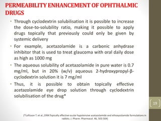 PERMEABILITYENHANCEMENTOFOPHTHALMIC
DRUGS
• Through cyclodextrin solubilisation it is possible to increase
the dose-to-solubility ratio, making it possible to apply
drugs topically that previously could only be given by
systemic delivery
• For example, acetazolamide is a carbonic anhydrase
inhibitor that is used to treat glaucoma with oral daily dose
as high as 1000 mg
• The aqueous solubility of acetazolamide in pure water is 0.7
mg/ml, but in 20% (w/v) aqueous 2-hydroxypropyl-β-
cyclodextrin solution it is 7 mg/ml
• Thus, it is possible to obtain topically effective
acetazolamide eye drop solution through cyclodextrin
solubilisation of the drug*
19
(*Loftsson T. et al.,1994.Topically effective ocular hypotensive acetazolamide and ethoxyzolamide formulations in
rabbits. J. Pharm. Pharmacol. 46, 503-504)
 