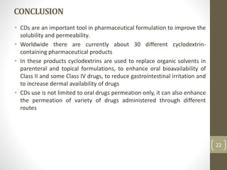 CONCLUSION
• CDs are an important tool in pharmaceutical formulation to improve the
solubility and permeability.
• Worldwide there are currently about 30 different cyclodextrin-
containing pharmaceutical products
• In these products cyclodextrins are used to replace organic solvents in
parenteral and topical formulations, to enhance oral bioavailability of
Class II and some Class IV drugs, to reduce gastrointestinal irritation and
to increase dermal availability of drugs
• CDs use is not limited to oral drugs permeation only, it can also enhance
the permeation of variety of drugs administered through different
routes
22
 