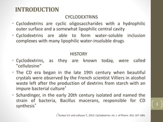 INTRODUCTION
CYCLODEXTRINS
• Cyclodextrins are cyclic oligosaccharides with a hydrophilic
outer surface and a somewhat lipophilic central cavity
• Cyclodextrins are able to form water-soluble inclusion
complexes with many lipophilic water-insoluble drugs
HISTORY
• Cyclodextrins, as they are known today, were called
"cellulosine"
• The CD era began in the late 19th century when beautiful
crystals were observed by the French scientist Villiers in alcohol
waste left after the production of dextrins from starch with an
impure bacterial culture*
• Schardinger, in the early 20th century isolated and named the
strain of bacteria, Bacillus macerans, responsible for CD
synthesis* 3
(*Kurkov S.V. and Loftsson T., 2013. Cyclodextrins. Int. J. of Pharm. 453, 167-180)
 