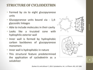 STRUCTUREOFCYCLODEXTRIN
• Formed by six to eight glucopyranose
units
• Glucopyranose units bound via - 1,4-
glycosidic linkages
• Able to include molecules in their cavity
• Looks like a trucated cone with
hydrophilic exterior wall
• Inner wall is formed by hydrophobic
carbon backbones of glucopyranose
monomers
• Inner wall is hydrophobic in nature
• This structural feature predetermined
the application of cyclodextrin as a
solubilizer
6/2/2018
4
(Kurkov S.V. and Loftsson T., 2013. Cyclodextrins. Int. J. of Pharm. 453, 167-180)
 