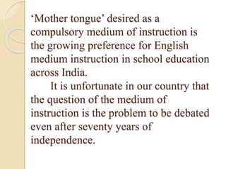 ‘Mother tongue’ desired as a
compulsory medium of instruction is
the growing preference for English
medium instruction in school education
across India.
It is unfortunate in our country that
the question of the medium of
instruction is the problem to be debated
even after seventy years of
independence.
 