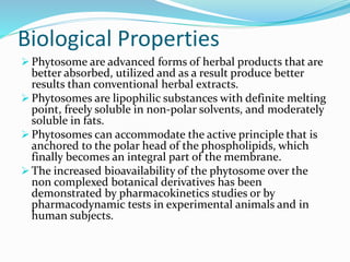 Biological Properties
 Phytosome are advanced forms of herbal products that are
better absorbed, utilized and as a result produce better
results than conventional herbal extracts.
 Phytosomes are lipophilic substances with definite melting
point, freely soluble in non-polar solvents, and moderately
soluble in fats.
 Phytosomes can accommodate the active principle that is
anchored to the polar head of the phospholipids, which
finally becomes an integral part of the membrane.
 The increased bioavailability of the phytosome over the
non complexed botanical derivatives has been
demonstrated by pharmacokinetics studies or by
pharmacodynamic tests in experimental animals and in
human subjects.
 