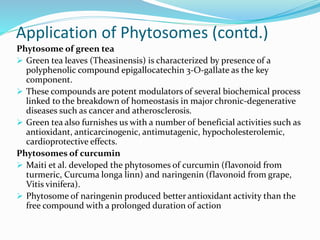 Application of Phytosomes (contd.)
Phytosome of green tea
 Green tea leaves (Theasinensis) is characterized by presence of a
polyphenolic compound epigallocatechin 3-O-gallate as the key
component.
 These compounds are potent modulators of several biochemical process
linked to the breakdown of homeostasis in major chronic-degenerative
diseases such as cancer and atherosclerosis.
 Green tea also furnishes us with a number of beneficial activities such as
antioxidant, anticarcinogenic, antimutagenic, hypocholesterolemic,
cardioprotective effects.
Phytosomes of curcumin
 Maiti et al. developed the phytosomes of curcumin (flavonoid from
turmeric, Curcuma longa linn) and naringenin (flavonoid from grape,
Vitis vinifera).
 Phytosome of naringenin produced better antioxidant activity than the
free compound with a prolonged duration of action
 
