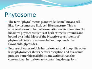 Phytosome
• The term “phyto” means plant while “some” means cell-
like. Phytosomes are little cell like structure. This is
advanced forms of herbal formulations which contains the
bioactive phytoconsituents of herb extract surrounds and
bound by a lipid. Most of the bioactive constituents of
phytomedicines are water-soluble compounds like
flavonoids, glycosides.
• Because of water soluble herbal extract and lipophilic outer
layer phytosomes shows better absorption and as a result
produce better bioavailability and actions than the
conventional herbal extracts containing dosage form.
 