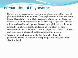 Preparation of Phytosome
 Phytosomes are prepared by reacting 3-2 moles or preferably 1 mole of
phosphatidylcholine with 1 mole of active phytoconstituents mostly the
flavonoids and the terpenoids in an aprotic solvent such as dioxane or
acetone from which complex can be isolated by precipitation with non
solvent such as aliphatic hydrocarbons or by lyophilization or by spray
drying. In the phyto-phospholipid complex formation the ratio
between these two components is in the range of 0.5-2 moles. The most
preferable ratio of phospholipid to phytoconstituents is 1:1.
 Spectroscopic techniques reveal’s that the molecules of the
phytoconstituents are bonded to phospholipid moiety by means of a
chemical bond.
 