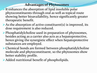 Advantages of Phytosomes
It enhances the absorption of lipid insoluble polar
phytoconstituents through oral as well as topical route
showing better bioavailability, hence significantly greater
therapeutic benefit.
As the absorption of active constituent(s) is improved, its
dose requirement is also reduced.
Phosphatidylcholine used in preparation of phytosomes,
besides acting as a carrier also acts as a hepatoprotective,
hence giving the synergistic effect when hepatoprotective
substances are employed.
Chemical bonds are formed between phosphatidylcholine
molecule and phytoconstituent, so the phytosomes show
better stability profile.
Added nutritional benefit of phospholipids.
 