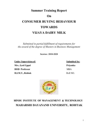 1
Summer Training Report
On
CONSUMER BUYING BEHAVIOUR
TOWARDS
VIJAYA DAIRY MILK
Submitted in partial fulfillment of requirements for
the award of the degree of Masters in Business Management
Session : 2018-2020
Under Supervision of: Submitted by:
Mrs. Jyoti Uppal Priyanka
HOD Professor MBA
H.I.M.T., Rohtak Roll NO.
HINDU INSTITUTE OF MANAGEMENT & TECHNOLOGY
MAHARSHI DAYANAND UNIVERSITY, ROHTAK
 