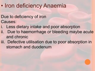 • Iron deficiency Anaemia
Due to deficiency of iron
Causes:
i. Less dietary intake and poor absorption
ii. Due to haemorrhage or bleeding maybe acute
and chronic
iii. Defective utilisation due to poor absorption in
stomach and duodenum
 