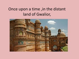 Once upon a time ,in the distant
land of Gwalior,
 