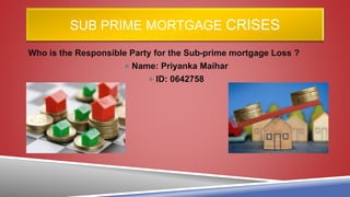 SUB PRIME MORTGAGE CRISES
Who is the Responsible Party for the Sub-prime mortgage Loss ?
 Name: Priyanka Maihar
 ID: 0642758
 