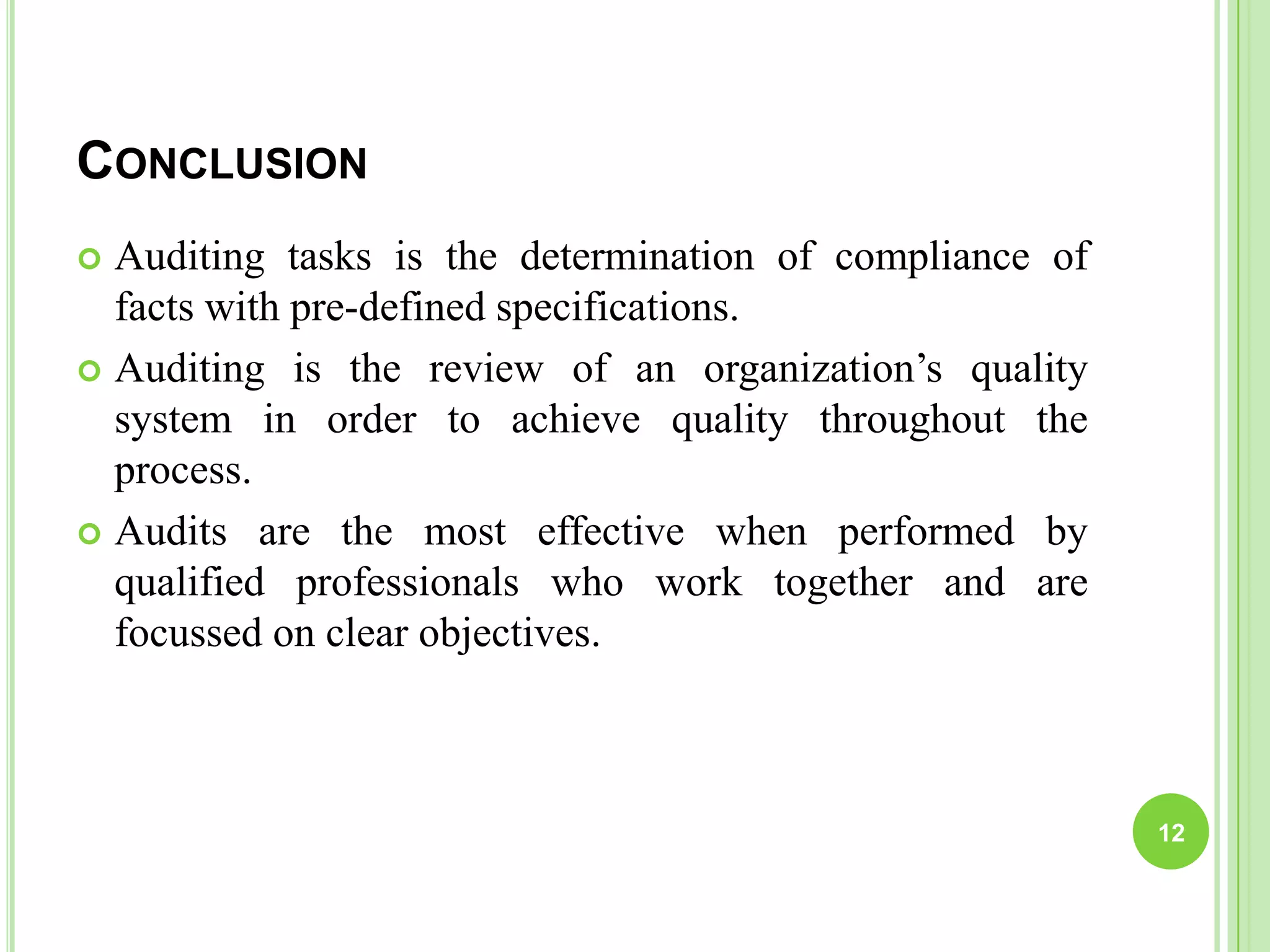 CONCLUSION
 Auditing tasks is the determination of compliance of
facts with pre-defined specifications.
 Auditing is the review of an organization’s quality
system in order to achieve quality throughout the
process.
 Audits are the most effective when performed by
qualified professionals who work together and are
focussed on clear objectives.
12
 