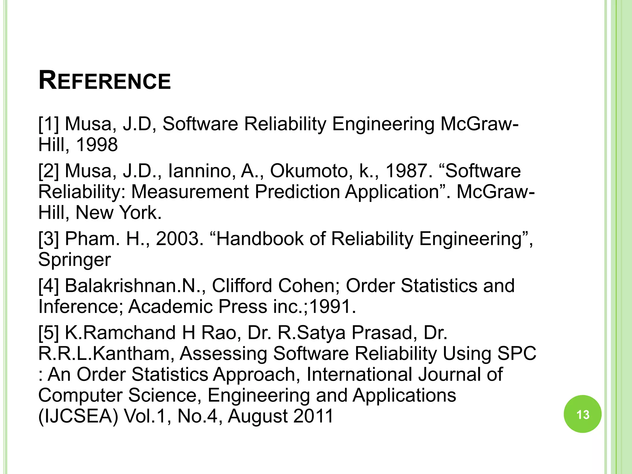 REFERENCE
[1] Musa, J.D, Software Reliability Engineering McGraw-
Hill, 1998
[2] Musa, J.D., Iannino, A., Okumoto, k., 1987. “Software
Reliability: Measurement Prediction Application”. McGraw-
Hill, New York.
[3] Pham. H., 2003. “Handbook of Reliability Engineering”,
Springer
[4] Balakrishnan.N., Clifford Cohen; Order Statistics and
Inference; Academic Press inc.;1991.
[5] K.Ramchand H Rao, Dr. R.Satya Prasad, Dr.
R.R.L.Kantham, Assessing Software Reliability Using SPC
: An Order Statistics Approach, International Journal of
Computer Science, Engineering and Applications
(IJCSEA) Vol.1, No.4, August 2011 13
 