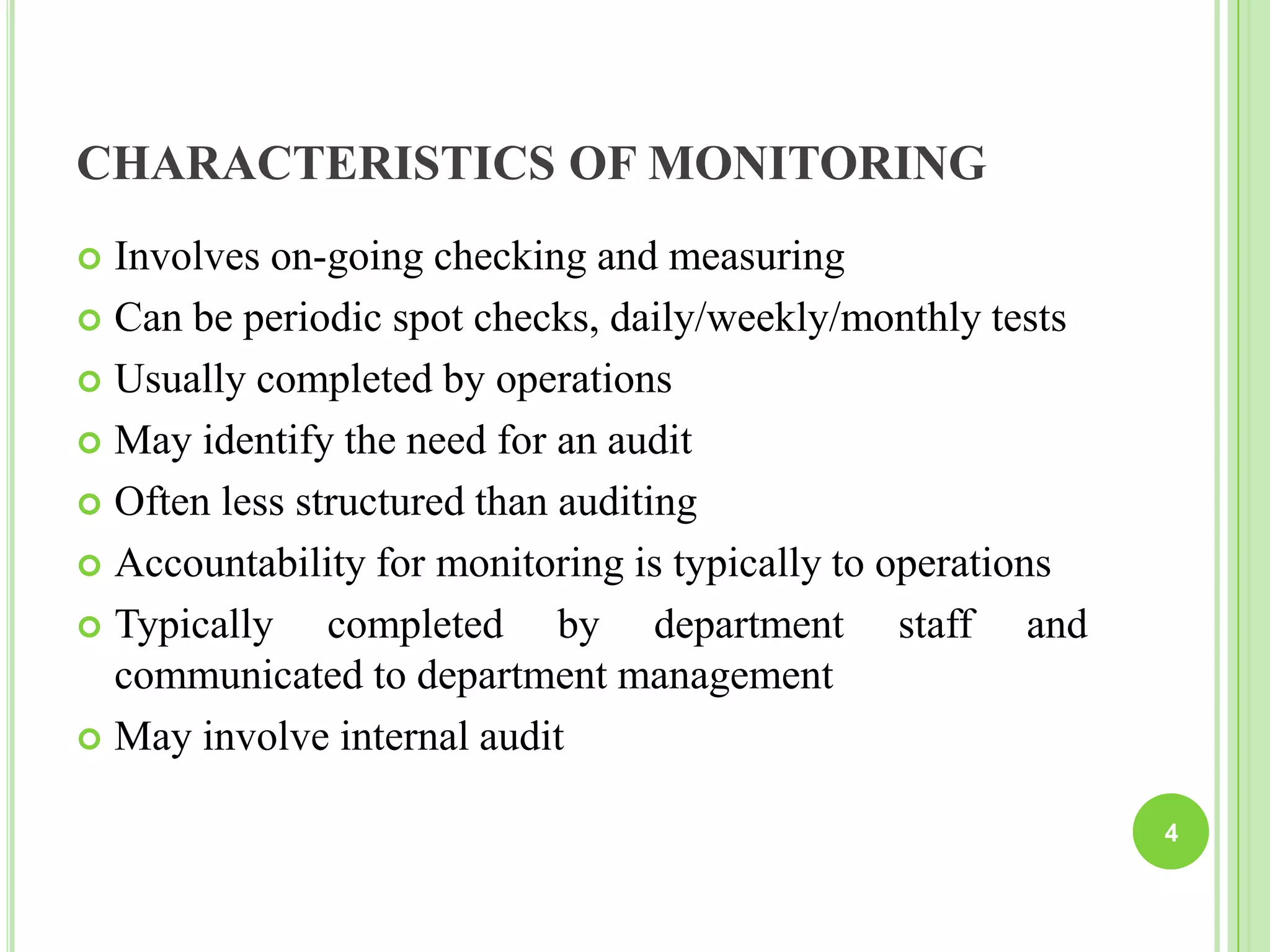 CHARACTERISTICS OF MONITORING
 Involves on-going checking and measuring
 Can be periodic spot checks, daily/weekly/monthly tests
 Usually completed by operations
 May identify the need for an audit
 Often less structured than auditing
 Accountability for monitoring is typically to operations
 Typically completed by department staff and
communicated to department management
 May involve internal audit
4
 