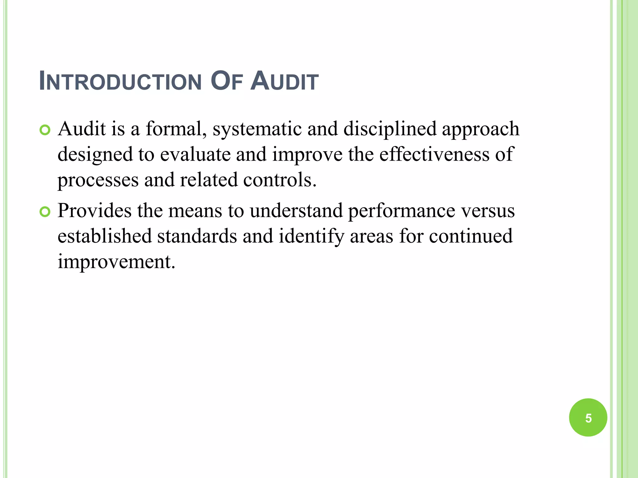 INTRODUCTION OF AUDIT
 Audit is a formal, systematic and disciplined approach
designed to evaluate and improve the effectiveness of
processes and related controls.
 Provides the means to understand performance versus
established standards and identify areas for continued
improvement.
5
 