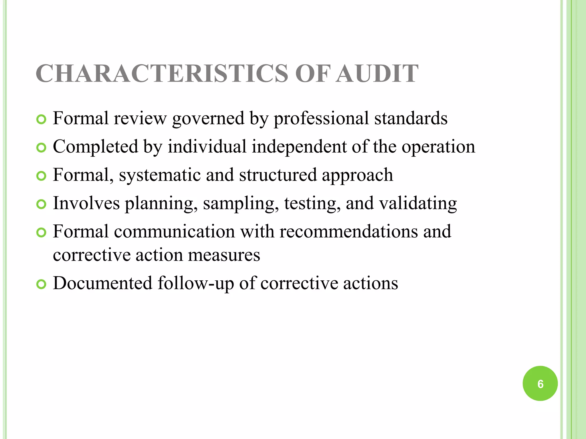 CHARACTERISTICS OF AUDIT
 Formal review governed by professional standards
 Completed by individual independent of the operation
 Formal, systematic and structured approach
 Involves planning, sampling, testing, and validating
 Formal communication with recommendations and
corrective action measures
 Documented follow-up of corrective actions
6
 