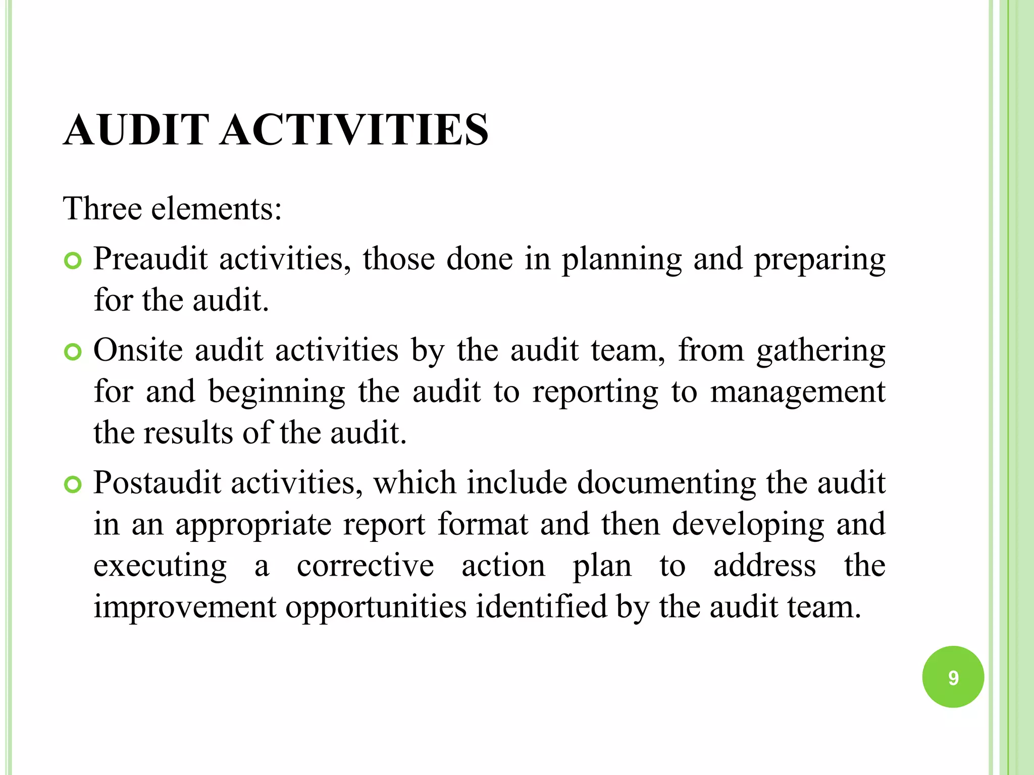 AUDIT ACTIVITIES
Three elements:
 Preaudit activities, those done in planning and preparing
for the audit.
 Onsite audit activities by the audit team, from gathering
for and beginning the audit to reporting to management
the results of the audit.
 Postaudit activities, which include documenting the audit
in an appropriate report format and then developing and
executing a corrective action plan to address the
improvement opportunities identified by the audit team.
9
 