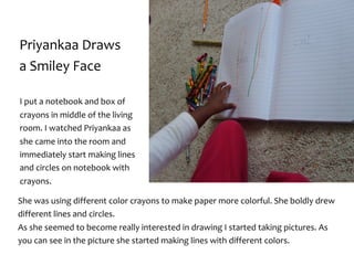 Priyankaa	Draws	
a	Smiley	Face
She	was	using	different	color	crayons	to	make	paper	more	colorful.	She	boldly	drew	
different	lines	and	circles.			
As	she	seemed	to	become	really	interested	in	drawing	I	started	taking	pictures.	As	
you	can	see	in	the	picture	she	started	making	lines	with	different	colors.
I	put	a	notebook	and	box	of	
crayons	in	middle	of	the	living	
room.	I	watched	Priyankaa	as	
she	came	into	the	room	and	
immediately	start	making	lines	
and	circles	on	notebook	with	
crayons.	
 