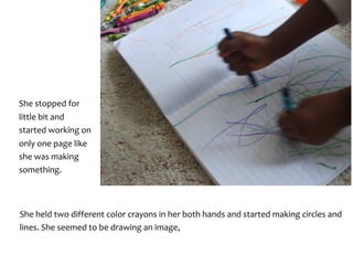 She	stopped	for	
little	bit	and	
started	working	on	
only	one	page	like	
she	was	making	
something.	
She	held	two	different	color	crayons	in	her	both	hands	and	started	making	circles	and	
lines.	She	seemed	to	be	drawing	an	image,	
 