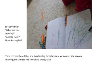 So	I	asked	her,	
“What	are	you	
drawing?”	
“A	smile	face,”	
Piryankaa	replied.	
Then	I	remembered	that	she	liked	smiley	faces	because	when	ever	she	saw	me	
drawing	she	wanted	me	to	make	a	smiley	face.
 