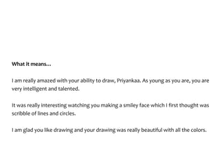 What	it	means…	
I	am	really	amazed	with	your	ability	to	draw,	Priyankaa.	As	young	as	you	are,	you	are	
very	intelligent	and	talented.		
It	was	really	interesting	watching	you	making	a	smiley	face	which	I	first	thought	was	
scribble	of	lines	and	circles.		
I	am	glad	you	like	drawing	and	your	drawing	was	really	beautiful	with	all	the	colors.	
 